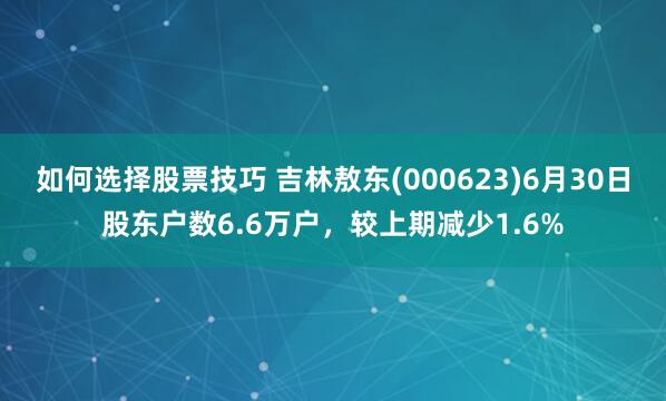 如何选择股票技巧 吉林敖东(000623)6月30日股东户数6.6万户，较上期减少1.6%
