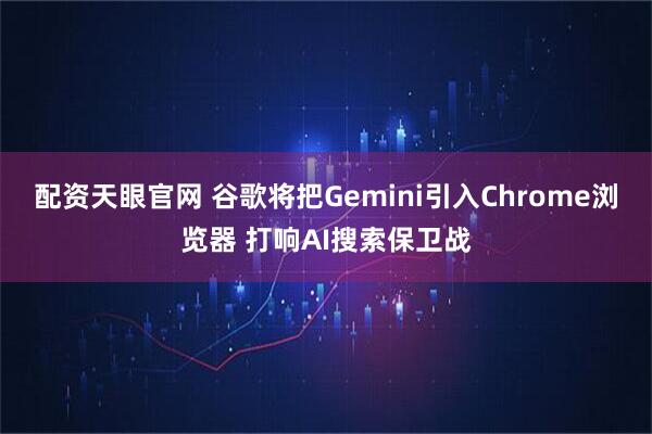 配资天眼官网 谷歌将把Gemini引入Chrome浏览器 打响AI搜索保卫战