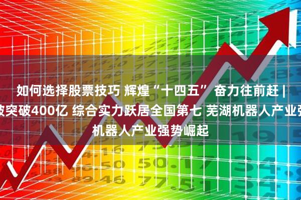 如何选择股票技巧 辉煌“十四五” 奋力往前赶 |年产值破突破400亿 综合实力跃居全国第七 芜湖机器人产业强势崛起