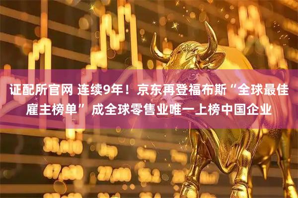 证配所官网 连续9年！京东再登福布斯“全球最佳雇主榜单” 成全球零售业唯一上榜中国企业