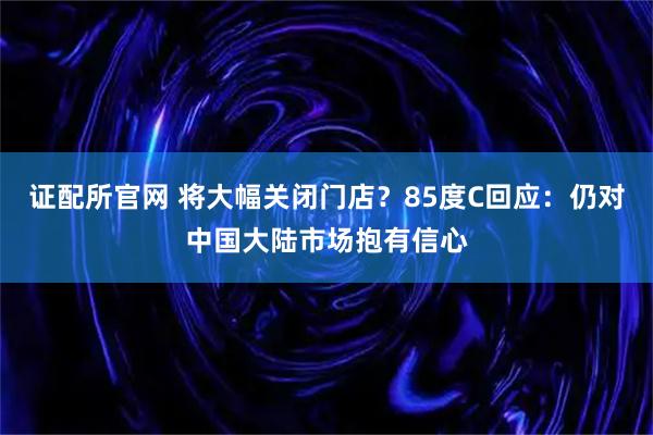 证配所官网 将大幅关闭门店？85度C回应：仍对中国大陆市场抱有信心