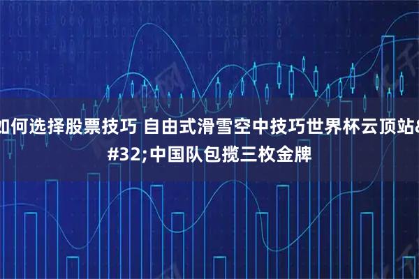 如何选择股票技巧 自由式滑雪空中技巧世界杯云顶站 中国队包揽三枚金牌