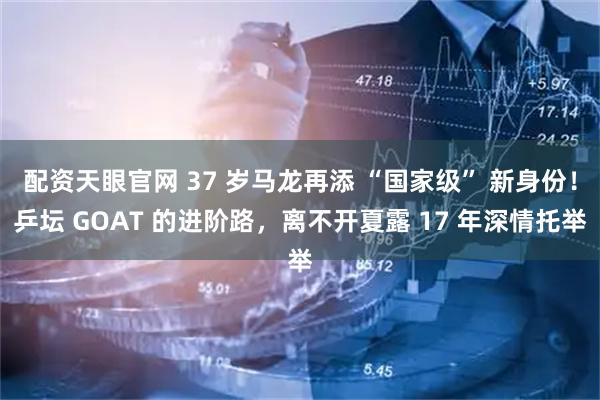 配资天眼官网 37 岁马龙再添 “国家级” 新身份！乒坛 GOAT 的进阶路，离不开夏露 17 年深情托举