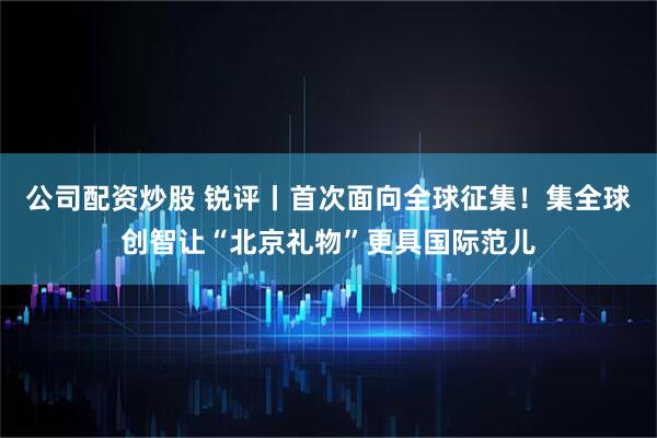 公司配资炒股 锐评丨首次面向全球征集！集全球创智让“北京礼物”更具国际范儿