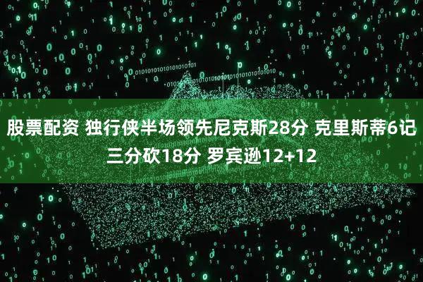 股票配资 独行侠半场领先尼克斯28分 克里斯蒂6记三分砍18分 罗宾逊12+12