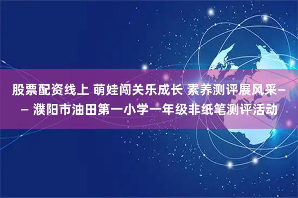 股票配资线上 萌娃闯关乐成长 素养测评展风采—— 濮阳市油田第一小学一年级非纸笔测评活动