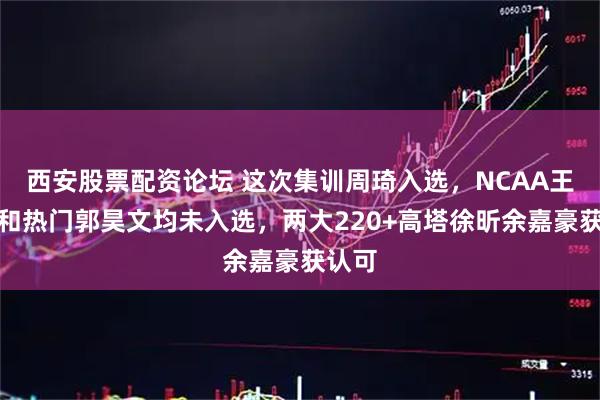 西安股票配资论坛 这次集训周琦入选，NCAA王俊杰和热门郭昊文均未入选，两大220+高塔徐昕余嘉豪获认可