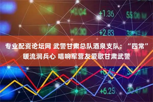 专业配资论坛网 武警甘肃总队酒泉支队：“四常”暖流润兵心 唱响军营友爱歌甘肃武警