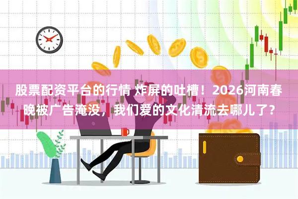 股票配资平台的行情 炸屏的吐槽！2026河南春晚被广告淹没，我们爱的文化清流去哪儿了？