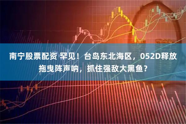 南宁股票配资 罕见!台岛东北海区,052D释放拖曳阵声呐,抓住强敌大黑鱼?