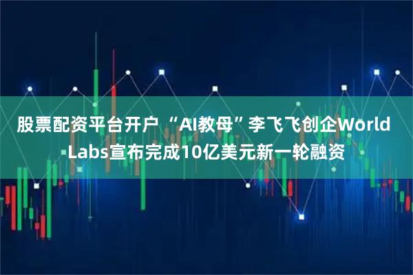 股票配资平台开户 “AI教母”李飞飞创企World Labs宣布完成10亿美元新一轮融资