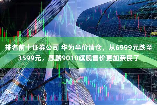 排名前十证券公司 华为半价清仓，从6999元跌至3599元，麒麟9010旗舰售价更加亲民了