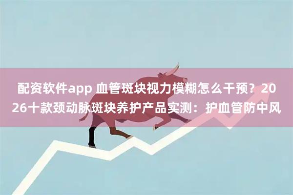 配资软件app 血管斑块视力模糊怎么干预?2026十款颈动脉斑块养护产品实测:护血管防中风