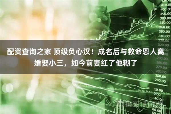 配资查询之家 顶级负心汉!成名后与救命恩人离婚娶小三,如今前妻红了他糊了