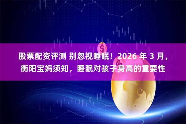 股票配资评测 别忽视睡眠!2026 年 3 月,衡阳宝妈须知,睡眠对孩子身高的重要性