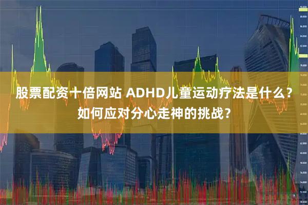 股票配资十倍网站 ADHD儿童运动疗法是什么?如何应对分心走神的挑战?