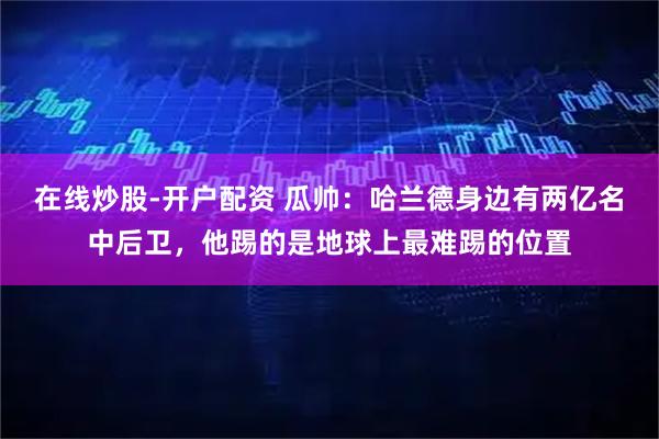 在线炒股-开户配资 瓜帅：哈兰德身边有两亿名中后卫，他踢的是地球上最难踢的位置