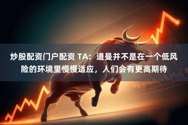 炒股配资门户配资 TA：道曼并不是在一个低风险的环境里慢慢适应，人们会有更高期待