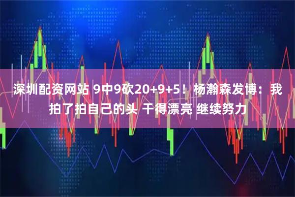 深圳配资网站 9中9砍20+9+5！杨瀚森发博：我拍了拍自己的头 干得漂亮 继续努力
