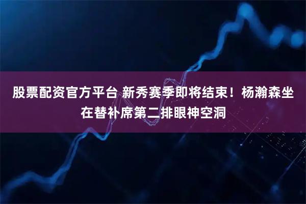股票配资官方平台 新秀赛季即将结束！杨瀚森坐在替补席第二排眼神空洞