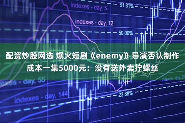 配资炒股网选 爆火短剧《enemy》导演否认制作成本一集5000元：没有送外卖拧螺丝