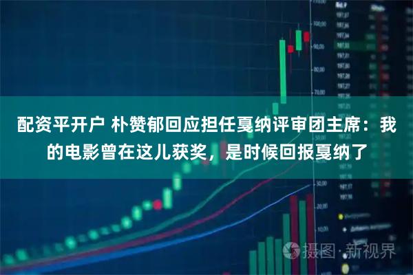 配资平开户 朴赞郁回应担任戛纳评审团主席：我的电影曾在这儿获奖，是时候回报戛纳了