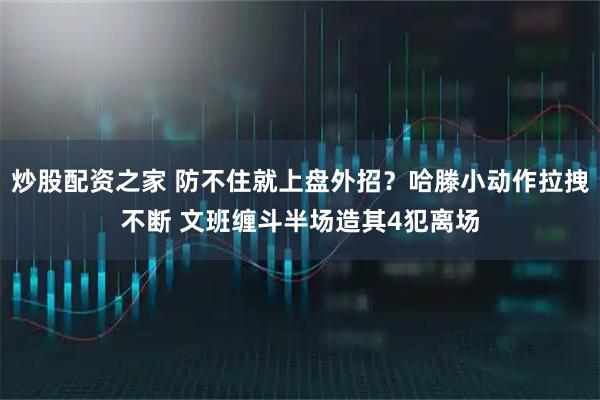 炒股配资之家 防不住就上盘外招？哈滕小动作拉拽不断 文班缠斗半场造其4犯离场