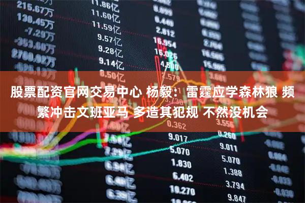 股票配资官网交易中心 杨毅：雷霆应学森林狼 频繁冲击文班亚马 多造其犯规 不然没机会