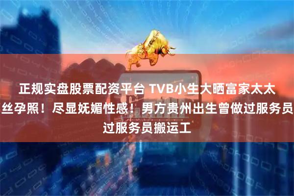 正规实盘股票配资平台 TVB小生大晒富家太太黑色蕾丝孕照！尽显妩媚性感！男方贵州出生曾做过服务员搬运工