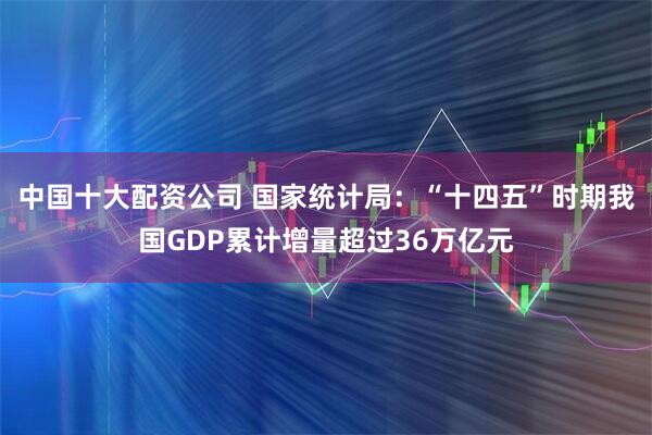 中国十大配资公司 国家统计局：“十四五”时期我国GDP累计增量超过36万亿元