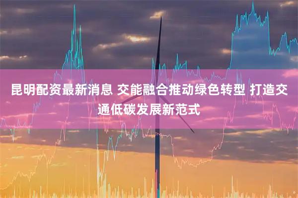 昆明配资最新消息 交能融合推动绿色转型 打造交通低碳发展新范式