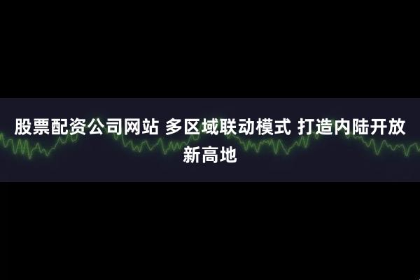 股票配资公司网站 多区域联动模式 打造内陆开放新高地