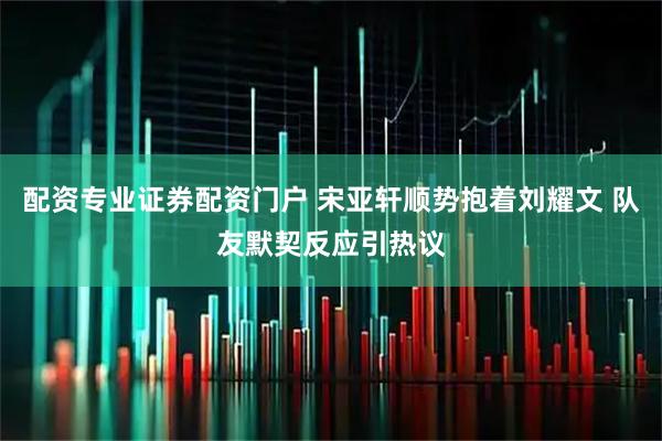 配资专业证券配资门户 宋亚轩顺势抱着刘耀文 队友默契反应引热议