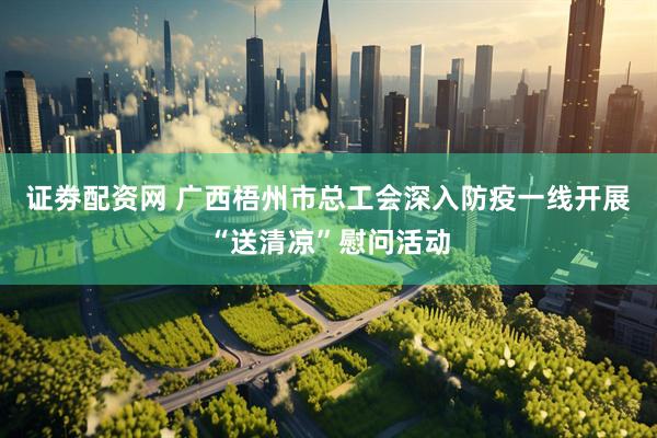 证劵配资网 广西梧州市总工会深入防疫一线开展“送清凉”慰问活动