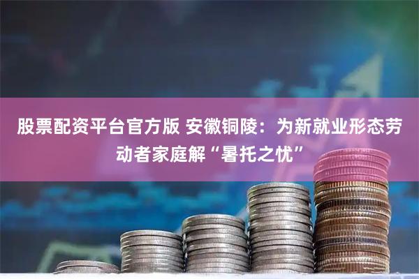 股票配资平台官方版 安徽铜陵：为新就业形态劳动者家庭解“暑托之忧”