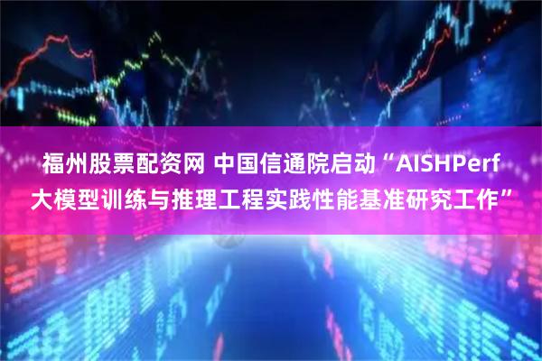 福州股票配资网 中国信通院启动“AISHPerf大模型训练与推理工程实践性能基准研究工作”