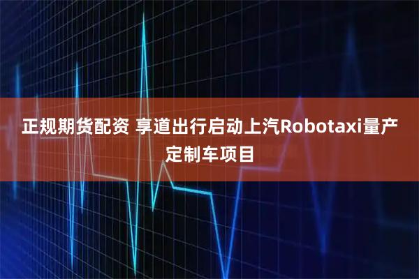 正规期货配资 享道出行启动上汽Robotaxi量产定制车项目