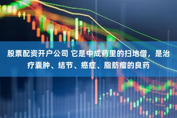 股票配资开户公司 它是中成药里的扫地僧，是治疗囊肿、结节、癌症、脂肪瘤的良药